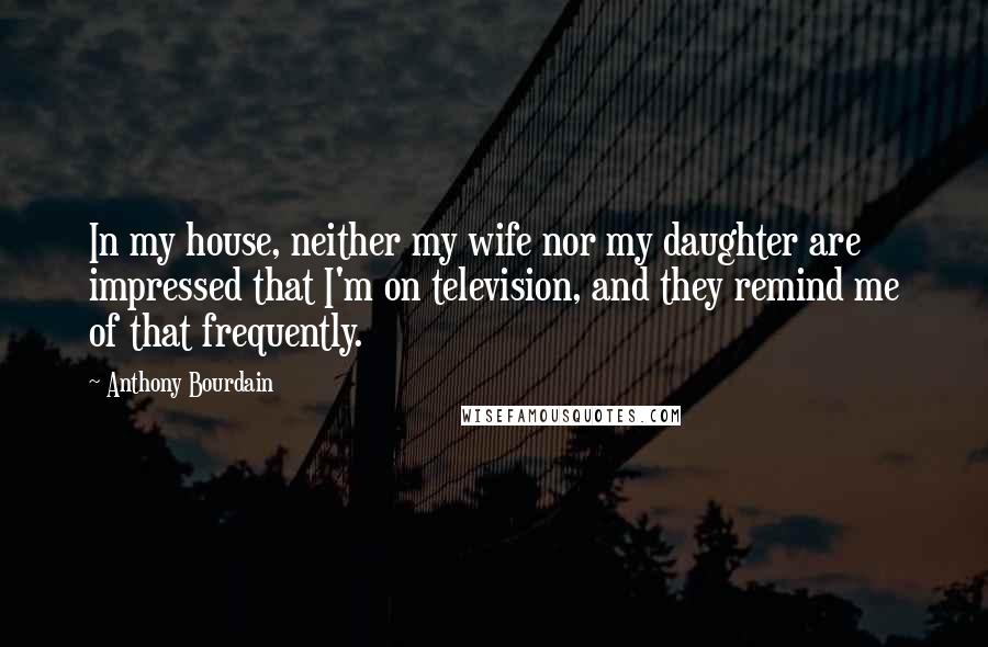 Anthony Bourdain Quotes: In my house, neither my wife nor my daughter are impressed that I'm on television, and they remind me of that frequently.
