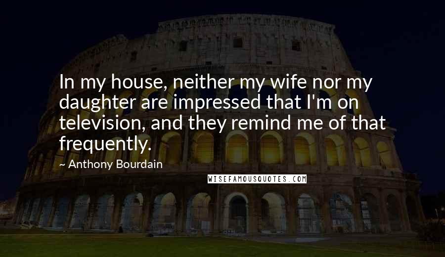 Anthony Bourdain Quotes: In my house, neither my wife nor my daughter are impressed that I'm on television, and they remind me of that frequently.
