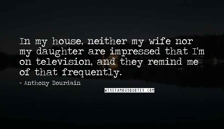 Anthony Bourdain Quotes: In my house, neither my wife nor my daughter are impressed that I'm on television, and they remind me of that frequently.
