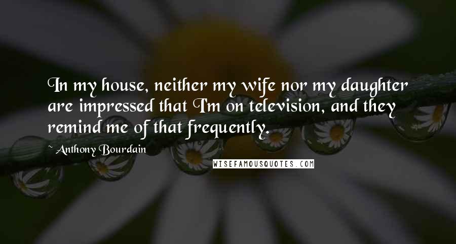 Anthony Bourdain Quotes: In my house, neither my wife nor my daughter are impressed that I'm on television, and they remind me of that frequently.
