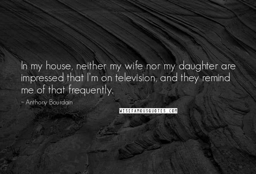 Anthony Bourdain Quotes: In my house, neither my wife nor my daughter are impressed that I'm on television, and they remind me of that frequently.
