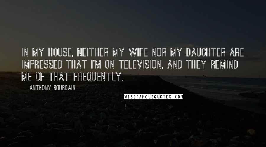 Anthony Bourdain Quotes: In my house, neither my wife nor my daughter are impressed that I'm on television, and they remind me of that frequently.