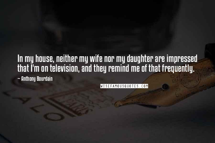 Anthony Bourdain Quotes: In my house, neither my wife nor my daughter are impressed that I'm on television, and they remind me of that frequently.