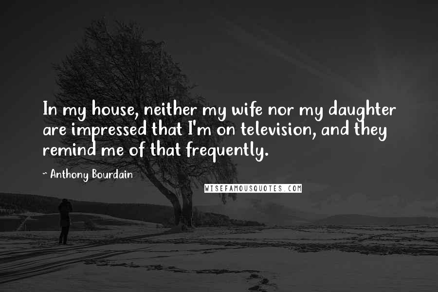 Anthony Bourdain Quotes: In my house, neither my wife nor my daughter are impressed that I'm on television, and they remind me of that frequently.