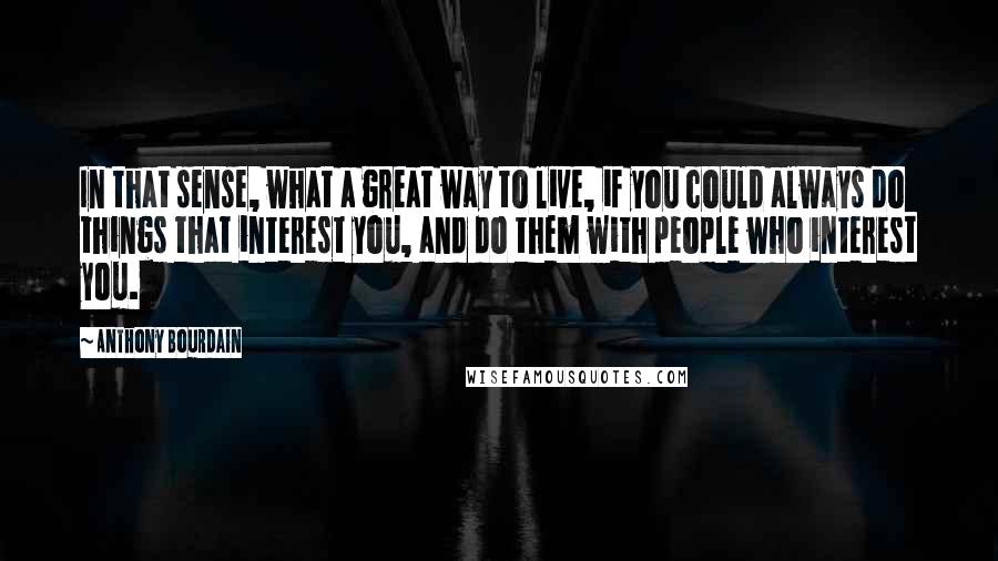 Anthony Bourdain Quotes: In that sense, what a great way to live, if you could always do things that interest you, and do them with people who interest you.