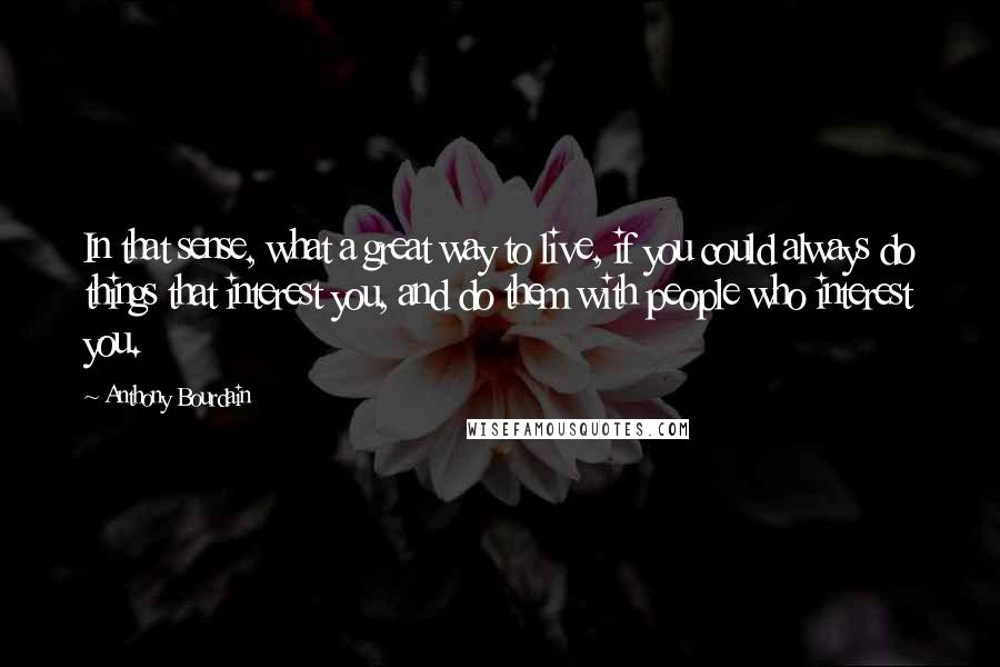 Anthony Bourdain Quotes: In that sense, what a great way to live, if you could always do things that interest you, and do them with people who interest you.