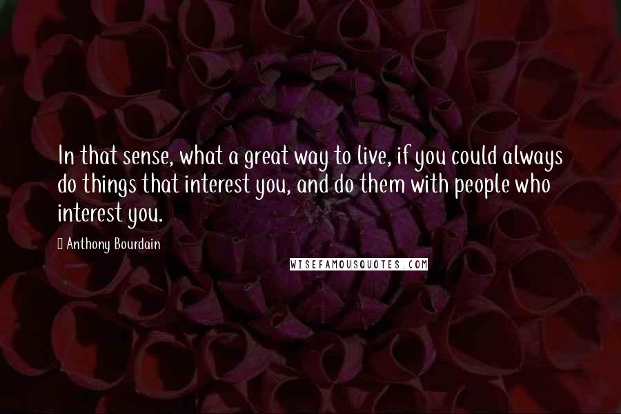 Anthony Bourdain Quotes: In that sense, what a great way to live, if you could always do things that interest you, and do them with people who interest you.