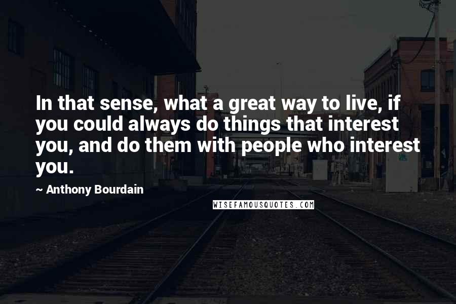 Anthony Bourdain Quotes: In that sense, what a great way to live, if you could always do things that interest you, and do them with people who interest you.