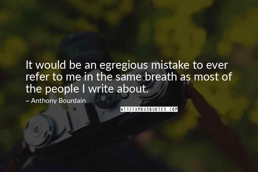 Anthony Bourdain Quotes: It would be an egregious mistake to ever refer to me in the same breath as most of the people I write about.
