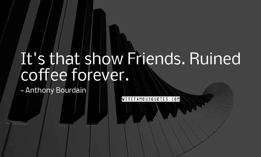 Anthony Bourdain Quotes: It's that show Friends. Ruined coffee forever.