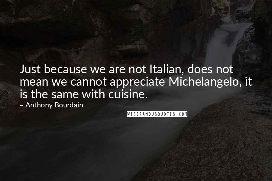 Anthony Bourdain Quotes: Just because we are not Italian, does not mean we cannot appreciate Michelangelo, it is the same with cuisine.
