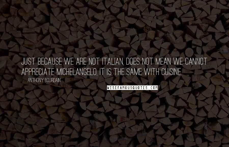 Anthony Bourdain Quotes: Just because we are not Italian, does not mean we cannot appreciate Michelangelo, it is the same with cuisine.
