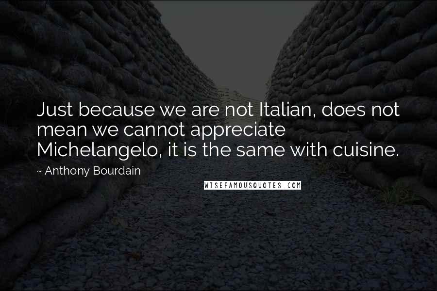 Anthony Bourdain Quotes: Just because we are not Italian, does not mean we cannot appreciate Michelangelo, it is the same with cuisine.