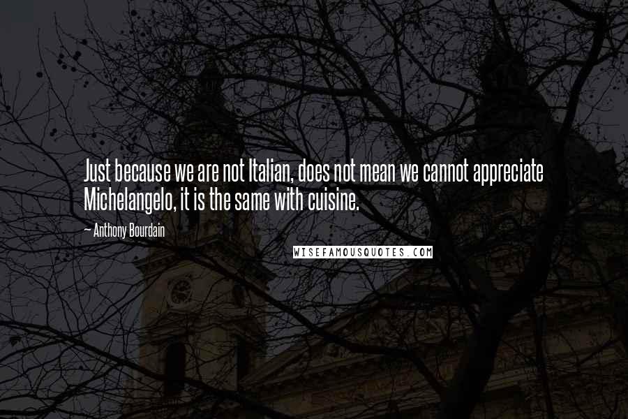Anthony Bourdain Quotes: Just because we are not Italian, does not mean we cannot appreciate Michelangelo, it is the same with cuisine.