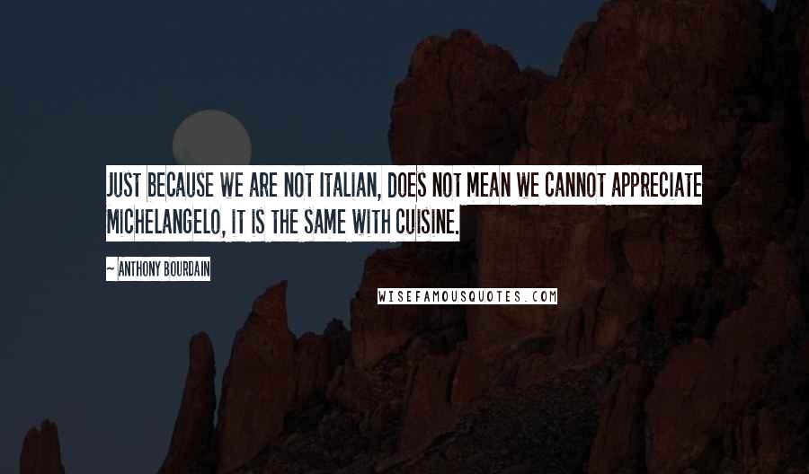 Anthony Bourdain Quotes: Just because we are not Italian, does not mean we cannot appreciate Michelangelo, it is the same with cuisine.