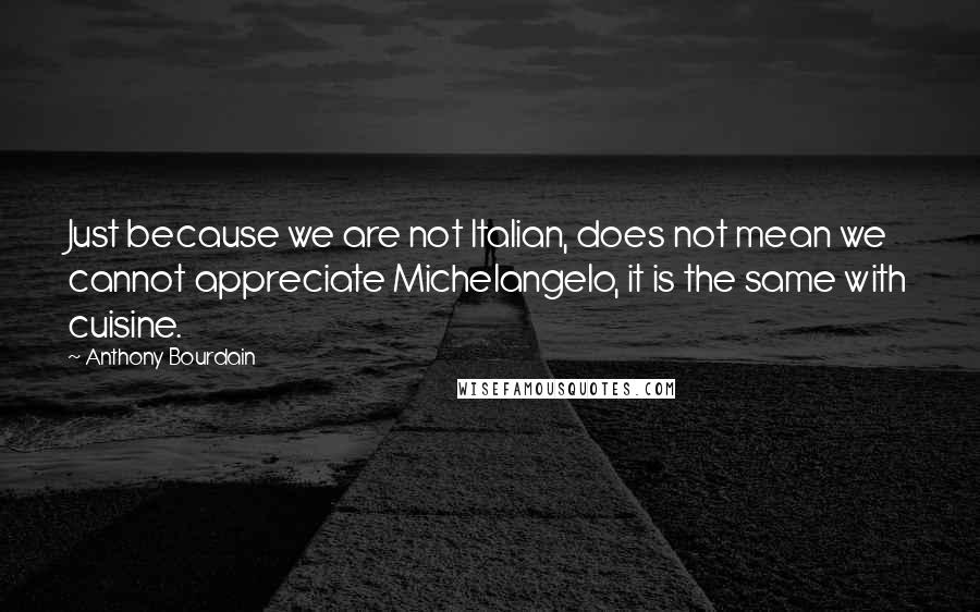 Anthony Bourdain Quotes: Just because we are not Italian, does not mean we cannot appreciate Michelangelo, it is the same with cuisine.