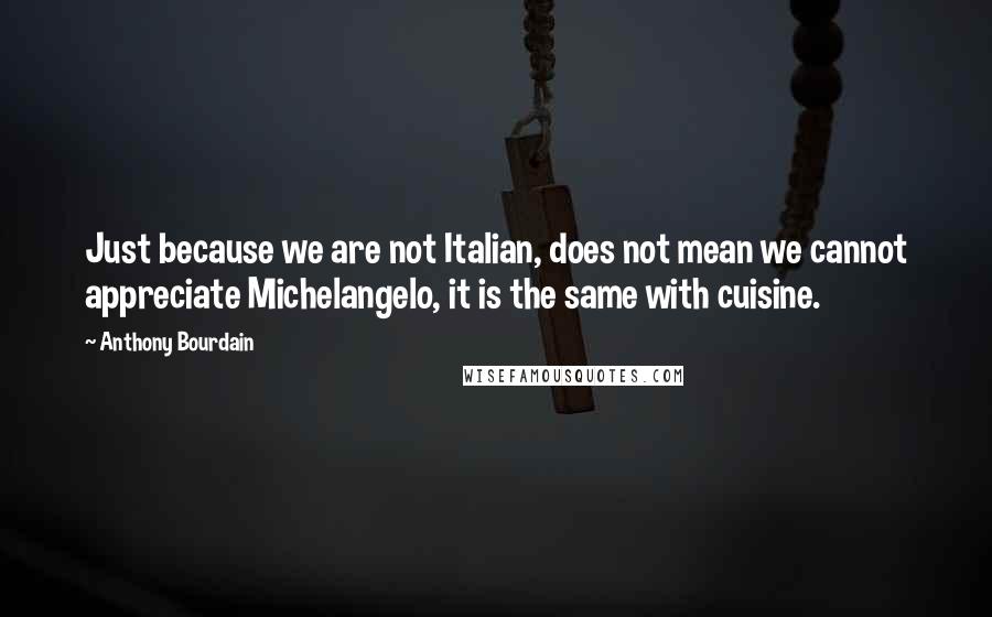 Anthony Bourdain Quotes: Just because we are not Italian, does not mean we cannot appreciate Michelangelo, it is the same with cuisine.