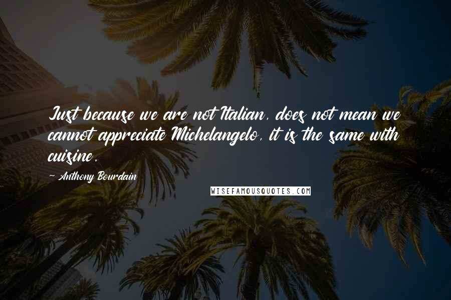 Anthony Bourdain Quotes: Just because we are not Italian, does not mean we cannot appreciate Michelangelo, it is the same with cuisine.