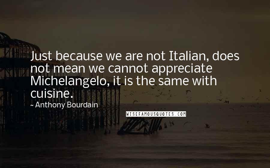 Anthony Bourdain Quotes: Just because we are not Italian, does not mean we cannot appreciate Michelangelo, it is the same with cuisine.