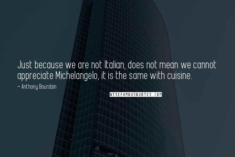 Anthony Bourdain Quotes: Just because we are not Italian, does not mean we cannot appreciate Michelangelo, it is the same with cuisine.