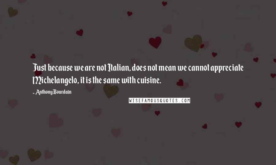 Anthony Bourdain Quotes: Just because we are not Italian, does not mean we cannot appreciate Michelangelo, it is the same with cuisine.