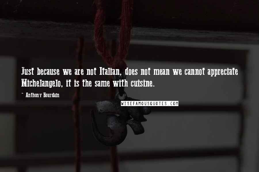 Anthony Bourdain Quotes: Just because we are not Italian, does not mean we cannot appreciate Michelangelo, it is the same with cuisine.