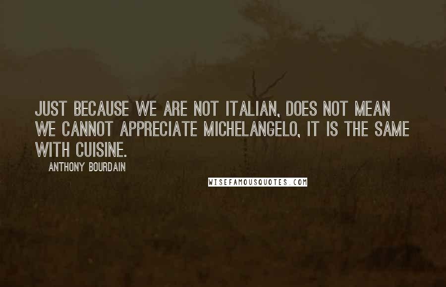 Anthony Bourdain Quotes: Just because we are not Italian, does not mean we cannot appreciate Michelangelo, it is the same with cuisine.
