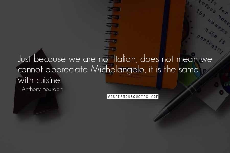 Anthony Bourdain Quotes: Just because we are not Italian, does not mean we cannot appreciate Michelangelo, it is the same with cuisine.