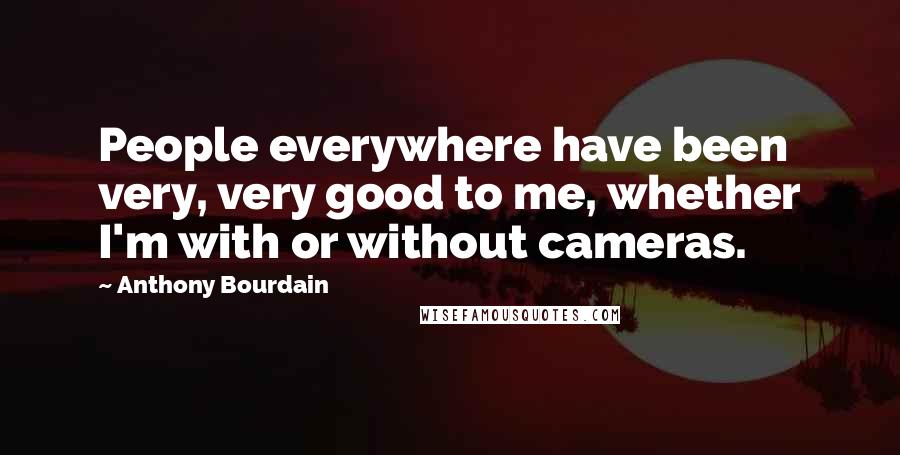 Anthony Bourdain Quotes: People everywhere have been very, very good to me, whether I'm with or without cameras.