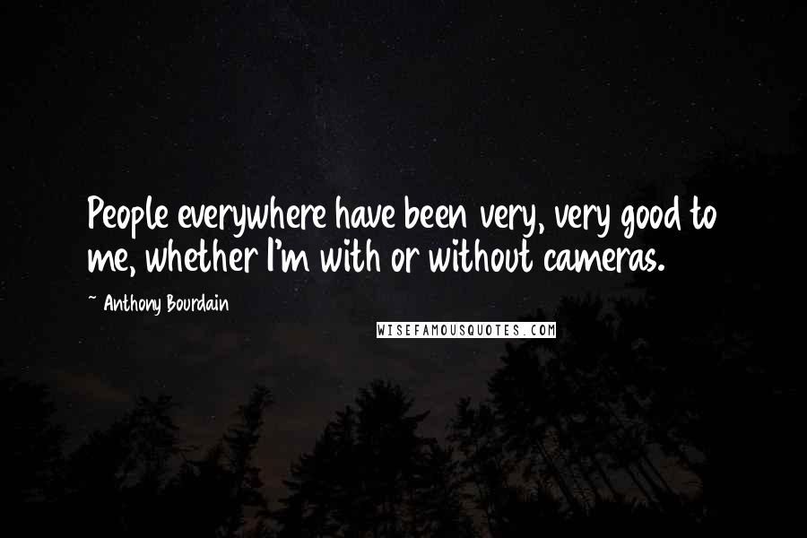 Anthony Bourdain Quotes: People everywhere have been very, very good to me, whether I'm with or without cameras.