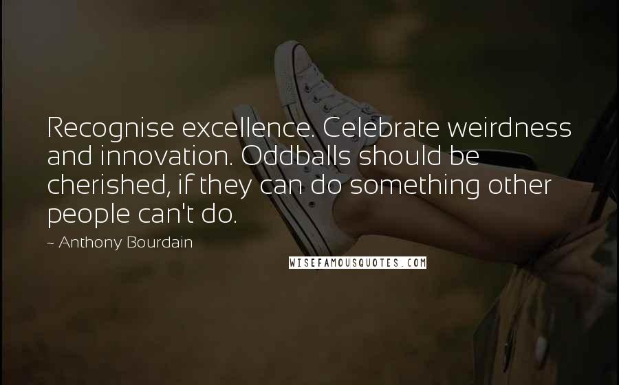 Anthony Bourdain Quotes: Recognise excellence. Celebrate weirdness and innovation. Oddballs should be cherished, if they can do something other people can't do.