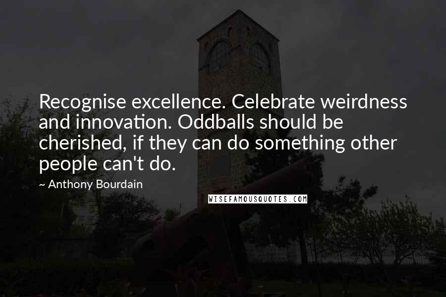 Anthony Bourdain Quotes: Recognise excellence. Celebrate weirdness and innovation. Oddballs should be cherished, if they can do something other people can't do.