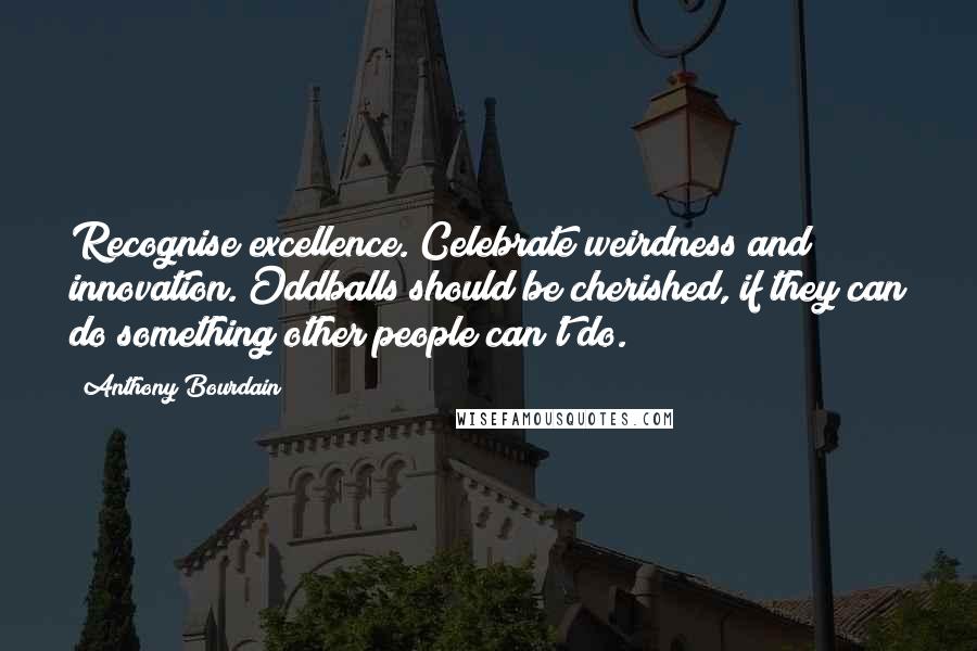 Anthony Bourdain Quotes: Recognise excellence. Celebrate weirdness and innovation. Oddballs should be cherished, if they can do something other people can't do.