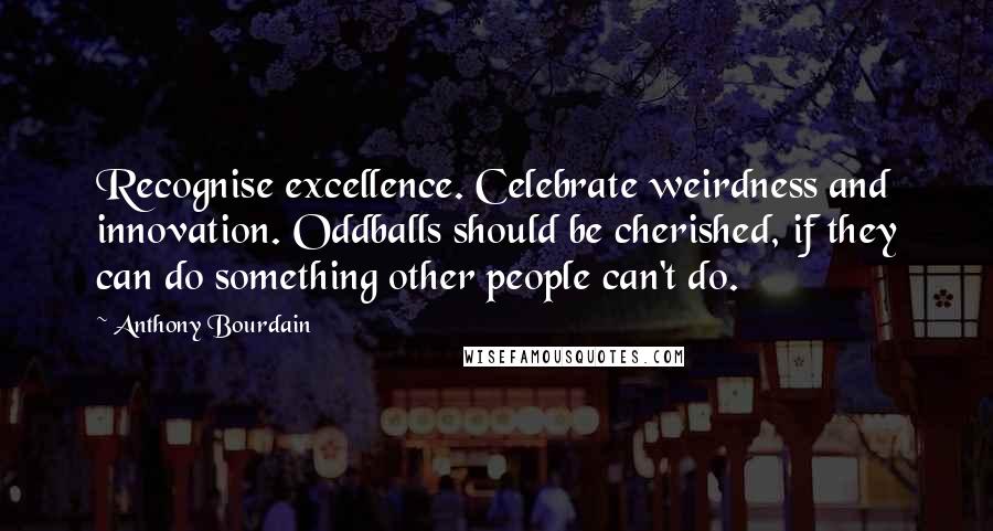 Anthony Bourdain Quotes: Recognise excellence. Celebrate weirdness and innovation. Oddballs should be cherished, if they can do something other people can't do.