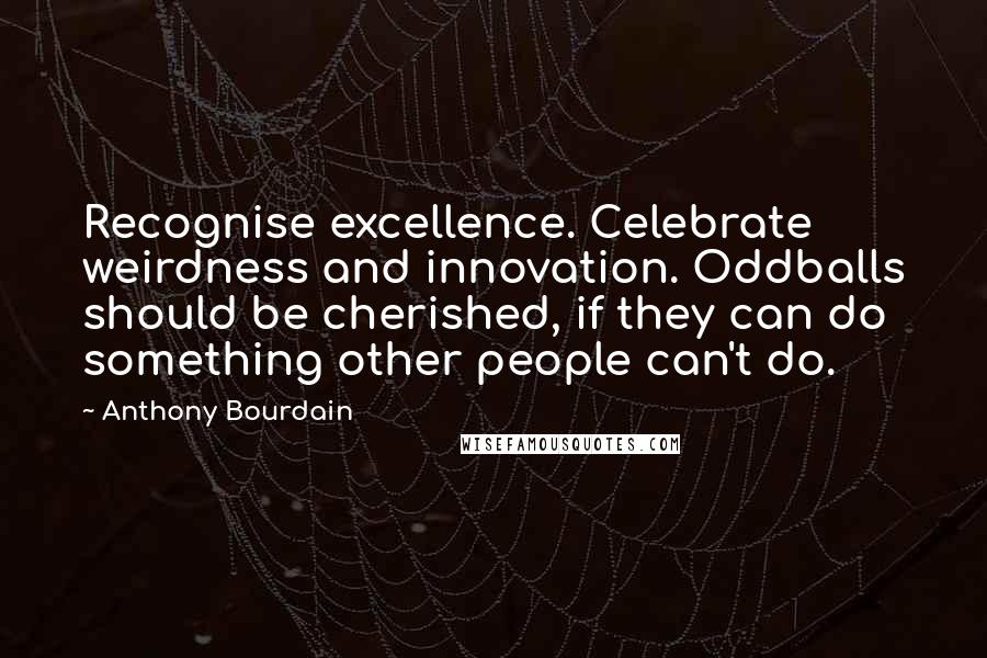 Anthony Bourdain Quotes: Recognise excellence. Celebrate weirdness and innovation. Oddballs should be cherished, if they can do something other people can't do.