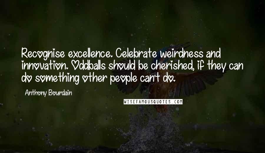 Anthony Bourdain Quotes: Recognise excellence. Celebrate weirdness and innovation. Oddballs should be cherished, if they can do something other people can't do.