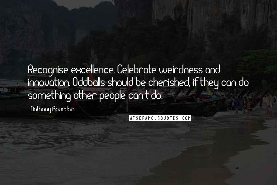 Anthony Bourdain Quotes: Recognise excellence. Celebrate weirdness and innovation. Oddballs should be cherished, if they can do something other people can't do.