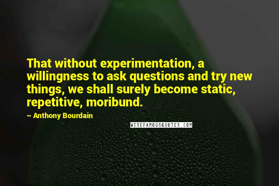 Anthony Bourdain Quotes: That without experimentation, a willingness to ask questions and try new things, we shall surely become static, repetitive, moribund.