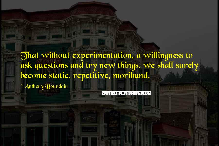 Anthony Bourdain Quotes: That without experimentation, a willingness to ask questions and try new things, we shall surely become static, repetitive, moribund.
