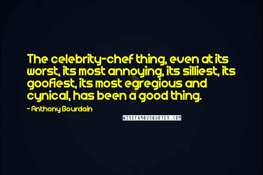 Anthony Bourdain Quotes: The celebrity-chef thing, even at its worst, its most annoying, its silliest, its goofiest, its most egregious and cynical, has been a good thing.