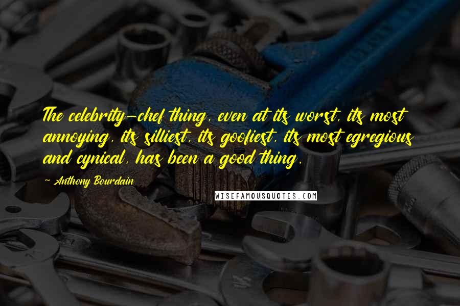 Anthony Bourdain Quotes: The celebrity-chef thing, even at its worst, its most annoying, its silliest, its goofiest, its most egregious and cynical, has been a good thing.