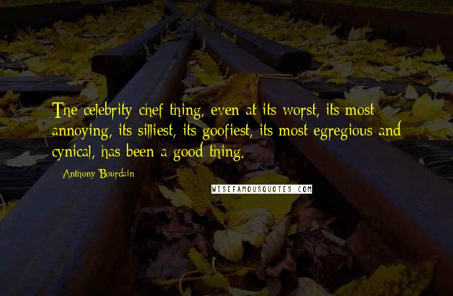 Anthony Bourdain Quotes: The celebrity-chef thing, even at its worst, its most annoying, its silliest, its goofiest, its most egregious and cynical, has been a good thing.