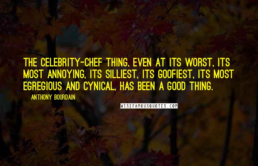 Anthony Bourdain Quotes: The celebrity-chef thing, even at its worst, its most annoying, its silliest, its goofiest, its most egregious and cynical, has been a good thing.