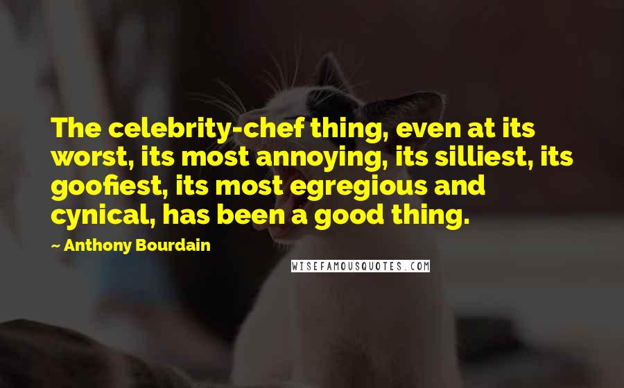 Anthony Bourdain Quotes: The celebrity-chef thing, even at its worst, its most annoying, its silliest, its goofiest, its most egregious and cynical, has been a good thing.