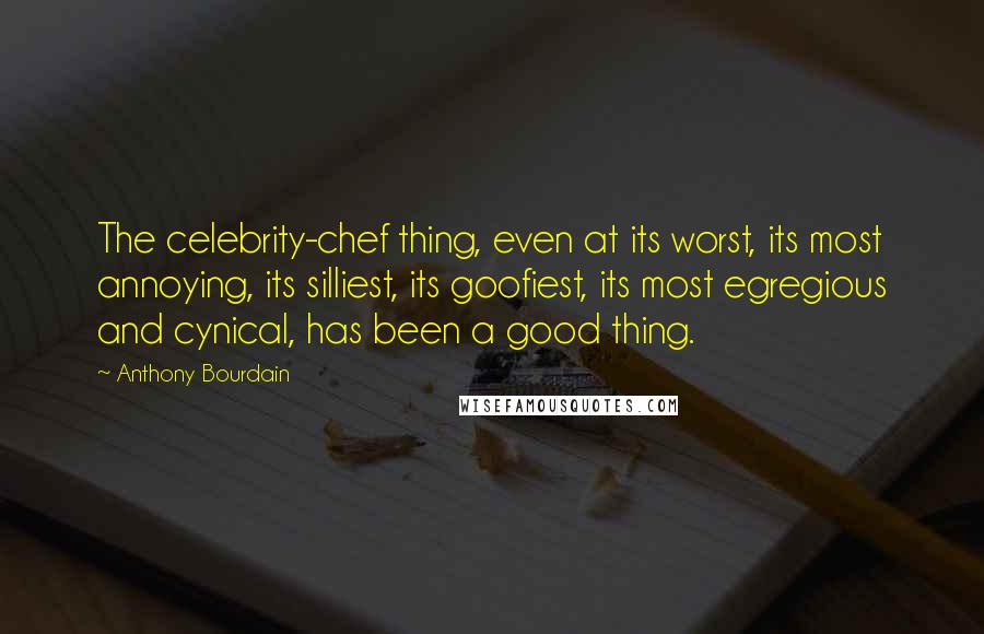 Anthony Bourdain Quotes: The celebrity-chef thing, even at its worst, its most annoying, its silliest, its goofiest, its most egregious and cynical, has been a good thing.