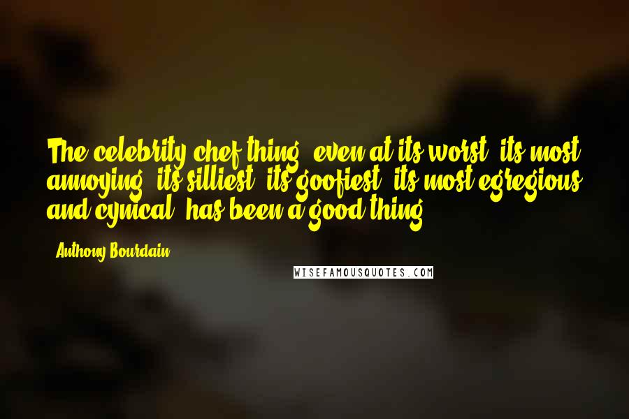 Anthony Bourdain Quotes: The celebrity-chef thing, even at its worst, its most annoying, its silliest, its goofiest, its most egregious and cynical, has been a good thing.