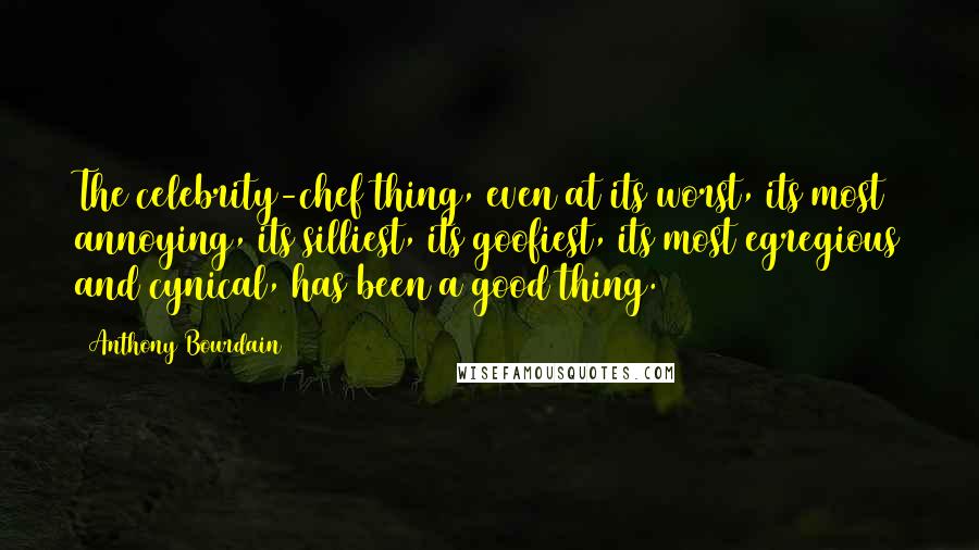 Anthony Bourdain Quotes: The celebrity-chef thing, even at its worst, its most annoying, its silliest, its goofiest, its most egregious and cynical, has been a good thing.