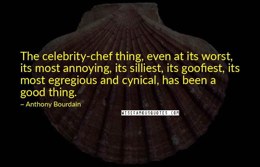 Anthony Bourdain Quotes: The celebrity-chef thing, even at its worst, its most annoying, its silliest, its goofiest, its most egregious and cynical, has been a good thing.