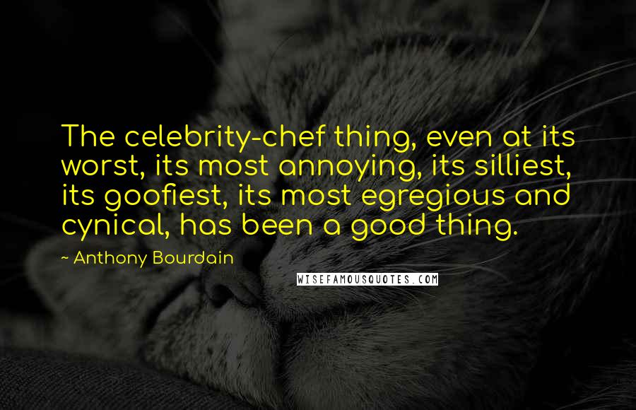 Anthony Bourdain Quotes: The celebrity-chef thing, even at its worst, its most annoying, its silliest, its goofiest, its most egregious and cynical, has been a good thing.