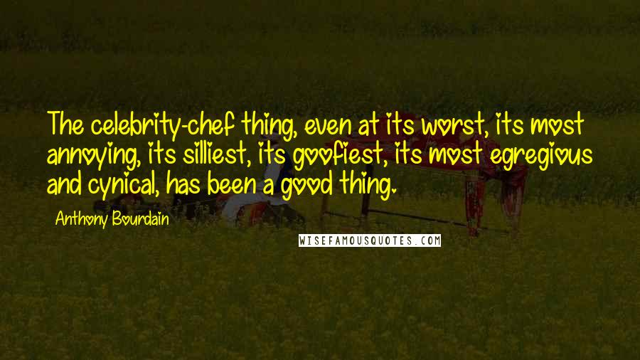 Anthony Bourdain Quotes: The celebrity-chef thing, even at its worst, its most annoying, its silliest, its goofiest, its most egregious and cynical, has been a good thing.